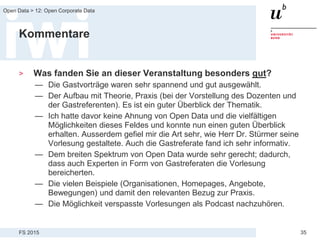 FS 2015
Open Data > 12: Open Corporate Data
35
Kommentare
> Was fanden Sie an dieser Veranstaltung besonders gut?
— Die Gastvorträge waren sehr spannend und gut ausgewählt.
— Der Aufbau mit Theorie, Praxis (bei der Vorstellung des Dozenten und
der Gastreferenten). Es ist ein guter Überblick der Thematik.
— Ich hatte davor keine Ahnung von Open Data und die vielfältigen
Möglichkeiten dieses Feldes und konnte nun einen guten Überblick
erhalten. Ausserdem gefiel mir die Art sehr, wie Herr Dr. Stürmer seine
Vorlesung gestaltete. Auch die Gastreferate fand ich sehr informativ.
— Dem breiten Spektrum von Open Data wurde sehr gerecht; dadurch,
dass auch Experten in Form von Gastreferaten die Vorlesung
bereicherten.
— Die vielen Beispiele (Organisationen, Homepages, Angebote,
Bewegungen) und damit den relevanten Bezug zur Praxis.
— Die Möglichkeit verspasste Vorlesungen als Podcast nachzuhören.
 