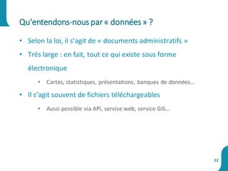 • Selon la loi, il s’agit de « documents administratifs »
• Très large : en fait, tout ce qui existe sous forme
électronique
• Cartes, statistiques, présentations, banques de données...
• Il s’agit souvent de fichiers téléchargeables
• Aussi possible via API, service web, service GIS...
Qu'entendons-nous par« données» ?
12
 