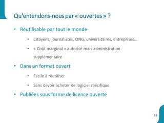 • Réutilisable par tout le monde
• Citoyens, journalistes, ONG, universitaires, entreprises...
• « Coût marginal » autorisé mais administration
supplémentaire
• Dans un format ouvert
• Facile à réutiliser
• Sans devoir acheter de logiciel spécifique
• Publiées sous forme de licence ouverte
Qu'entendons-nous par« ouvertes» ?
13
 