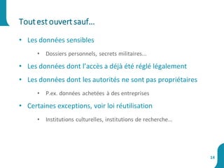 • Les données sensibles
• Dossiers personnels, secrets militaires...
• Les données dont l’accès a déjà été réglé légalement
• Les données dont les autorités ne sont pas propriétaires
• P.ex. données achetées à des entreprises
• Certaines exceptions, voir loi réutilisation
• Institutions culturelles, institutions de recherche...
Toutest ouvert sauf...
14
 