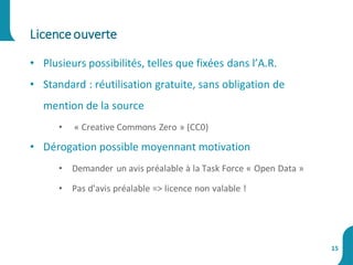 • Plusieurs possibilités, telles que fixées dans l’A.R.
• Standard : réutilisation gratuite, sans obligation de
mention de la source
• « Creative Commons Zero » (CC0)
• Dérogation possible moyennant motivation
• Demander un avis préalable à la Task Force « Open Data »
• Pas d’avis préalable => licence non valable !
Licenceouverte
15
 