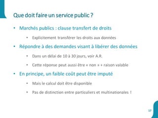 • Marchés publics : clause transfert de droits
• Explicitement transférer les droits aux données
• Répondre à des demandes visant à libérer des données
• Dans un délai de 10 à 30 jours, voir A.R.
• Cette réponse peut aussi être « non » + raison valable
• En principe, un faible coût peut être imputé
• Mais le calcul doit être disponible
• Pas de distinction entre particuliers et multinationales !
Quedoit faireun servicepublic ?
17
 