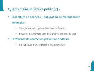 • Ensembles de données + publication de métadonnées
minimales
• Titre, brève description, lien vers un fichier...
• Souvent, des fichiers sont déjà publiés sur un site web
• Formulaire de contact ou prévoir une adresse
• Il peut s’agir d'une adresse e-mail générale
Quedoit faireun servicepublic(2) ?
18
 