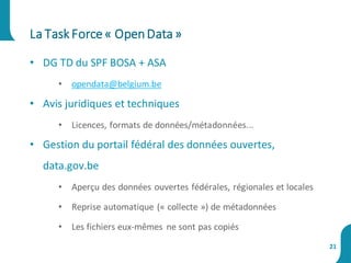 • DG TD du SPF BOSA + ASA
• opendata@belgium.be
• Avis juridiques et techniques
• Licences, formats de données/métadonnées...
• Gestion du portail fédéral des données ouvertes,
data.gov.be
• Aperçu des données ouvertes fédérales, régionales et locales
• Reprise automatique (« collecte ») de métadonnées
• Les fichiers eux-mêmes ne sont pas copiés
La Task Force« OpenData»
21
 
