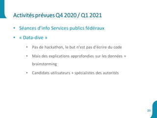 • Séances d’info Services publics fédéraux
• « Data-dive »
• Pas de hackathon, le but n’est pas d’écrire du code
• Mais des explications approfondies sur les données +
brainstorming
• Candidats utilisateurs + spécialistes des autorités
ActivitésprévuesQ4 2020 / Q1 2021
23
 
