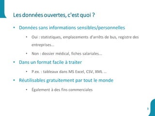 • Données sans informations sensibles/personnelles
• Oui : statistiques, emplacements d’arrêts de bus, registre des
entreprises...
• Non : dossier médical, fiches salariales...
• Dans un format facile à traiter
• P.ex. : tableaux dans MS Excel, CSV, XML …
• Réutilisables gratuitement par tout le monde
• Également à des fins commerciales
Lesdonnéesouvertes,c'estquoi ?
3
 