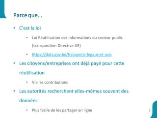 • C’est la loi
• Loi Réutilisation des informations du secteur public
(transposition Directive UE)
• https://data.gov.be/fr/aspects-legaux-et-avis
• Les citoyens/entreprises ont déjà payé pour cette
réutilisation
• Via les contributions
• Les autorités recherchent elles-mêmes souvent des
données
• Plus facile de les partager en ligne
Parceque...
7
 
