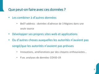 • Les combiner à d’autres données
• BeST-address : données d'adresse de 3 Régions dans une
seule source
• Développer ses propres sites web et applications
• Ou d’autres choses auxquelles les autorités n’avaient pas
songé/que les autorités n’avaient pas prévues
• Innovations, améliorations par des citoyens enthousiastes...
• P.ex. analyses de données COVID-19
Quepeut-on faireavecces données ?
8
 