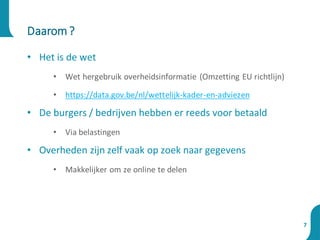 • Het is de wet
• Wet hergebruik overheidsinformatie (Omzetting EU richtlijn)
• https://data.gov.be/nl/wettelijk-kader-en-adviezen
• De burgers / bedrijven hebben er reeds voor betaald
• Via belastingen
• Overheden zijn zelf vaak op zoek naar gegevens
• Makkelijker om ze online te delen
Daarom?
7
 