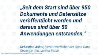 „Seit dem Start sind über 950
Dokumente und Datensätze
veröffentlicht worden und
daraus sind über 50
Anwendungen entstanden.“
Sebastian Askar, Verantwortlicher der Open-Data-
Strategie des Landes Berlin
http://www.bmwi.de/DE/Mediathek/publikationen,did=764272.html
 