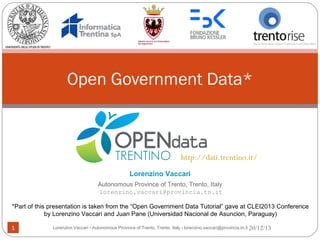 Open Government Data*

http://dati.trentino.it/
Lorenzino Vaccari
Autonomous Province of Trento, Trento, Italy
lorenzino.vaccari@provincia.tn.it
*Part of this presentation is taken from the “Open Government Data Tutorial” gave at CLEI2013 Conference
by Lorenzino Vaccari and Juan Pane (Universidad Nacional de Asuncion, Paraguay)
1

Lorenzino Vaccari - Autonomous Province of Trento, Trento, Italy - lorenzino.vaccari@provincia.tn.it 20/12/13

 