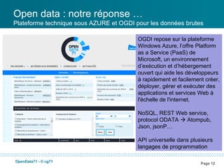 Open data : notre réponse …
Plateforme technique sous AZURE et OGDI pour les données brutes

                                         OGDI repose sur la plateforme
                                         Windows Azure, l’offre Platform
                                         as a Service (PaaS) de
                                         Microsoft, un environnement
                                         d’exécution et d’hébergement
                                         ouvert qui aide les développeurs
                                         à rapidement et facilement créer,
                                         déployer, gérer et exécuter des
                                         applications et services Web à
                                         l'échelle de l'internet.

                                         NoSQL, REST Web service,
                                         protocol ODATA  Atompub,
                                         Json, jsonP…

                                         API universelle dans plusieurs
                                         langages de programmation

OpenData71 - © cg71
                                                                  Page 12
 