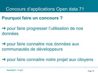 Concours d’applications Open data 71
Pourquoi faire un concours ?

➔ pour faire progresser l’utilisation de nos
données

➔ pour faire connaitre nos données aux
communautés de développeurs

➔ pour faire connaitre notre projet aux citoyens

  OpenData71 - © cg71
                                               Page 14
 