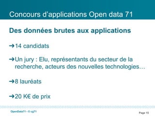 Concours d’applications Open data 71

Des données brutes aux applications

➔14 candidats

➔Un jury : Elu, représentants du secteur de la
 recherche, acteurs des nouvelles technologies…

➔8 lauréats

➔20 K€ de prix

OpenData71 - © cg71
                                            Page 15
 