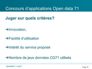 Concours d’applications Open data 71

Juger sur quels critères?

➔Innovation,

➔Facilité d’utilisation

➔Intérêt du service proposé

➔Nombre de jeux données CG71 utilisés

OpenData71 - © cg71
                                        Page 16
 