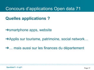Concours d’applications Open data 71

Quelles applications ?

➔smartphone apps, website

➔Applis sur tourisme, patrimoine, social network…

➔… mais aussi sur les finances du département




OpenData71 - © cg71
                                                Page 17
 