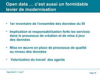 Open data … c’est aussi un formidable
levier de modernisation


• 1er inventaire de l’ensemble des données du SI

• Implication et responsabilisation forte les services
  dans le processus de création et de mise à jour
  des données

• Mise en œuvre en place de processus de qualité
  au niveau des données

•   Valorisation du travail des agents


OpenData71 - © cg71
                                                     Page 19
 