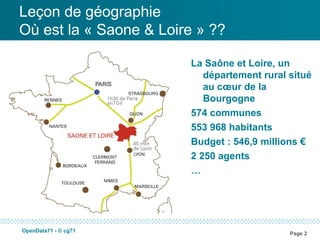 Leçon de géographie
Où est la « Saone & Loire » ??

                        La Saône et Loire, un
                           département rural situé
                           au cœur de la
                           Bourgogne
                        574 communes
                        553 968 habitants
                        Budget : 546,9 millions €
                        2 250 agents
                        …




OpenData71 - © cg71
                                             Page 2
 