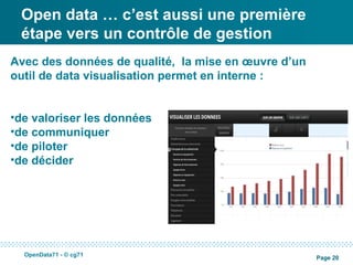 Open data … c’est aussi une première
 étape vers un contrôle de gestion
Avec des données de qualité, la mise en œuvre d’un
outil de data visualisation permet en interne :


•de valoriser les données
•de communiquer
•de piloter
•de décider




  OpenData71 - © cg71
                                                     Page 20
 