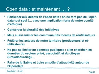 Open data : et maintenant … ?
• Participer aux débats de l’open data : on ne fera pas de l’open
  data tout seul (… avec une implication forte de notre comité
  d’éthique)
• Conserver la pluralité des initiatives
• Mais aussi animer les communautés locales de réutilisateurs
• Fédérer les acteurs de notre territoire (producteurs et ré-
  utilisateurs)
• Ne pas se limiter au données publiques : aller chercher les
  données du secteur privé, associatif, et du citoyen
  (Crowdsourcing)…
• Faire de la Saône et Loire un pôle d’attractivité autour de
  l’OpenData
  OpenData71 - © cg71
                                                            Page 23
 