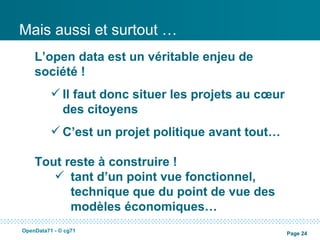 Mais aussi et surtout …
    L’open data est un véritable enjeu de
    société !
           Il faut donc situer les projets au cœur
            des citoyens
           C’est un projet politique avant tout…

    Tout reste à construire !
        tant d’un point vue fonctionnel,
          technique que du point de vue des
          modèles économiques…
OpenData71 - © cg71
                                                      Page 24
 