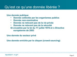 Qu’est ce qu’une donnée libérée ?

  Une donnée publique
     • Donnée collectée par les organismes publics
     • Donnée non-nominative
     • Donnée ne relevant pas de la vie privée
     • Donnée ne relevant pas de la sécurité
     Et encadrée par la loi du 17 juillet 1978 et la Directive
        européenne de 2003

  Une donnée du secteur privé

  Une donnée enrichie par le citoyen (crowd sourcing)




OpenData71 - © cg71
                                                                 Page 5
 
