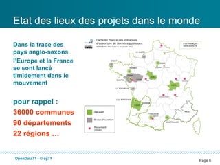 Etat des lieux des projets dans le monde

Dans la trace des
pays anglo-saxons
l’Europe et la France
se sont lancé
timidement dans le
mouvement


pour rappel :
36000 communes
90 départements
22 régions …


OpenData71 - © cg71
                                       Page 6
 