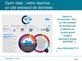 Open data : notre réponse …
un site entrepot de données

                                   Depuis le
                              30 septembre 2011 :
                                   un site entrepôt
                                   de données qui
                                    s’adresse au
                                    le plus grand
                                       nombre
                                  (Données brutes,
                                      DATAVIZ…)

                              www.Opendata71.fr
                              ²

OpenData71 - © cg71
                                                Page 7
 