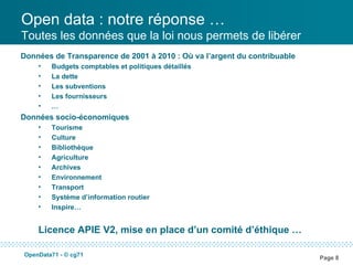 Open data : notre réponse …
Toutes les données que la loi nous permets de libérer
Données de Transparence de 2001 à 2010 : Où va l’argent du contribuable
    •   Budgets comptables et politiques détaillés
    •   La dette
    •   Les subventions
    •   Les fournisseurs
    •   …
Données socio-économiques
    •   Tourisme
    •   Culture
    •   Bibliothèque
    •   Agriculture
    •   Archives
    •   Environnement
    •   Transport
    •   Système d’information routier
    •   Inspire…


    Licence APIE V2, mise en place d’un comité d’éthique …

OpenData71 - © cg71
                                                                          Page 8
 