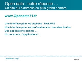 Open data : notre réponse …
Un site qui s’adresse au plus grand nombre

www.Opendata71.fr

Une interface pour les citoyens : DATAVIZ
Une interface pour les professionnels : données brutes
Des applications comme …
Un concours d’applications …




OpenData71 - © cg71
                                                         Page 9
 