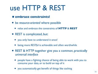 use HTTP & REST
• embrace constraints!
• be resource-oriented where possible
 •   relax and embrace the constraints of HTTP & REST

• REST is complicated, but:
 •   you only have to understand it once!

 •   being more RESTful is achievable and often worthwhile

• REST & HTTP together give you a common, practically
  universal interface
 •   people have a ﬁghting chance of being able to work with you to
     consume your data, or to build on top of it

 •   you automatically get beneﬁt of things like caching
                                                                      11
 