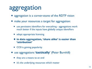 aggregation
• aggregation is a corner-stone of the RDTF vision
• make your resources a target for aggregation:
 •   use persistent identiﬁers for everything - aggregations work
     much better if the inputs have globally unique identiﬁers

 • adopt appropriate licensing
 • in data aggregation, ‘share alike’ is easier than
     ‘attribution’

 •   CC0 is gaining popularity

• use aggregations ‘tactically’ (Peter Burnhill)
 •   they are a means to an end

 •   it’s the underlying resources which matter
                                                                    12
 