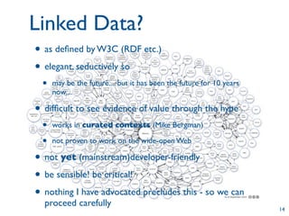 Linked Data?
• as deﬁned by W3C (RDF etc.)
• elegant, seductively so
 •   may be the future.... but it has been the future for 10 years
     now....

• difﬁcult to see evidence of value through the hype
 •   works in curated contexts (Mike Bergman)

 •   not proven to work on the wide-open Web

• not yet (mainstream)developer-friendly
• be sensible! be critical!
• nothing I have advocated precludes this - so we can
  proceed carefully
                                                                     14
 