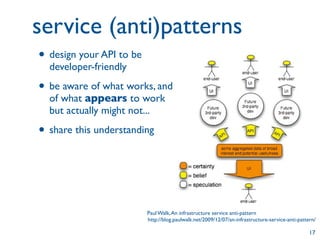 service (anti)patterns
• design your API to be
  developer-friendly

• be aware of what works, and
  of what appears to work
  but actually might not...

• share this understanding



                          Paul Walk, An infrastructure service anti-pattern
                          http://blog.paulwalk.net/2009/12/07/an-infrastructure-service-anti-pattern/

                                                                                                  17
 