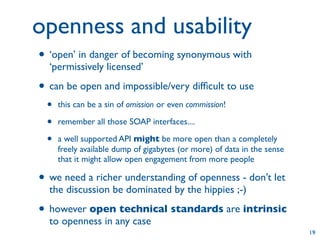 openness and usability
• ‘open’ in danger of becoming synonymous with
  ‘permissively licensed’

• can be open and impossible/very difﬁcult to use
 •   this can be a sin of omission or even commission!

 •   remember all those SOAP interfaces....

 •   a well supported API might be more open than a completely
     freely available dump of gigabytes (or more) of data in the sense
     that it might allow open engagement from more people

• we need a richer understanding of openness - don’t let
  the discussion be dominated by the hippies ;-)

• however open technical standards are intrinsic
  to openness in any case
                                                                         19
 