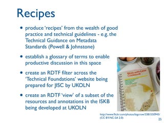 Recipes
• produce ‘recipes’ from the wealth of good
  practice and technical guidelines - e.g. the
  Technical Guidance on Metadata
  Standards (Powell & Johnstone)

• establish a glossary of terms to enable
  productive discussion in this space

• create an RDTF ﬁlter across the
  ‘Technical Foundations’ website being
  prepared for JISC by UKOLN

• create an RDTF ‘view’ of a subset of the
  resources and annotations in the ISKB
  being developed at UKOLN
                                      http://www.ﬂickr.com/photos/bigcrow/3381550945/
                                      (CC BY-NC-SA 2.0)
                                                                                   25
 