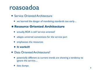 roasoadoa
• Service Oriented Architecture
 •   we learned the danger of mandating standards too early....

• Resource Oriented Architecture
 • actually, ROA is still ‘service oriented’
 • adopts universal conventions for the service part
 • emphasises the resources
 • It works!!!
• Data Oriented Architecture?
 •   potentially different as current trends are showing a tendency to
     ignore the service....

 •   data dumps
                                                                         8
 
