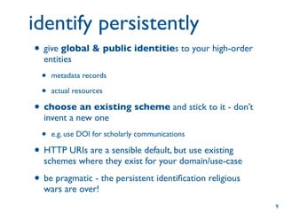identify persistently
• give global & public identities to your high-order
  entities
 •   metadata records

 •   actual resources

• choose an existing scheme and stick to it - don’t
  invent a new one
 •   e.g. use DOI for scholarly communications

• HTTP URIs are a sensible default, but use existing
  schemes where they exist for your domain/use-case

• be pragmatic - the persistent identiﬁcation religious
  wars are over!
                                                          9
 