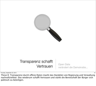 Transparenz schafft
                                                       Open Data
                                        Vertrauen      verändert die Demokratie...

Thursday, September 23, 2010                                                              10

These II: Transparenz durch offene Daten macht das Handelen von Regierung und Verwaltung
nachvollziehbar. Das wiederum schafft Vertrauen und stärkt die Bereitschaft der Bürger sich
politisch zu beteiligen.
 