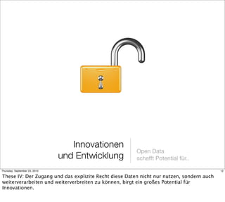 Innovationen
                                                       Open Data
                               und Entwicklung         schafft Potential für..

Thursday, September 23, 2010                                                              12

These IV: Der Zugang und das explizite Recht diese Daten nicht nur nutzen, sondern auch
weiterverarbeiten und weiterverbreiten zu können, birgt ein großes Potential für
Innovationen.
 