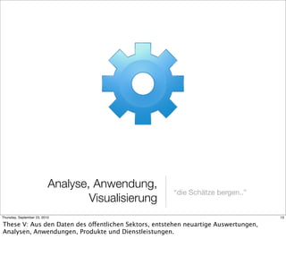 Analyse, Anwendung,
                                                      “die Schätze bergen..”
                                   Visualisierung
Thursday, September 23, 2010                                                         13

These V: Aus den Daten des öffentlichen Sektors, entstehen neuartige Auswertungen,
Analysen, Anwendungen, Produkte und Dienstleistungen.
 