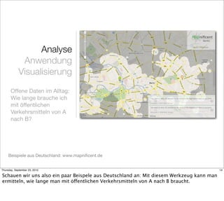 Analyse
             Anwendung
            Visualisierung
       Offene Daten im Alltag:
       Wie lange brauche ich
       mit öffentlichen
       Verkehrsmitteln von A
       nach B?




     Beispiele aus Deutschland: www.mapniﬁcent.de


Thursday, September 23, 2010                                                              14

Schauen wir uns also ein paar Beispele aus Deutschland an: Mit diesem Werkzeug kann man
ermitteln, wie lange man mit öffentlichen Verkehrsmitteln von A nach B braucht.
 
