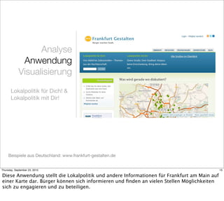 Analyse
             Anwendung
            Visualisierung
       Lokalpolitik für Dich! &
       Lokalpolitik mit Dir!




     Beispiele aus Deutschland: www.frankfurt-gestalten.de


Thursday, September 23, 2010                                                                 15

Diese Anwendung stellt die Lokalpolitik und andere Informationen für Frankfurt am Main auf
einer Karte dar. Bürger können sich informieren und ﬁnden an vielen Stellen Möglichkeiten
sich zu engagieren und zu beteiligen.
 