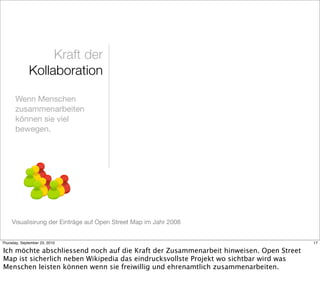 Kraft der
              Kollaboration

       Wenn Menschen
       zusammenarbeiten
       können sie viel
       bewegen.




     Visualisirung der Einträge auf Open Street Map im Jahr 2008


Thursday, September 23, 2010                                                            17

Ich möchte abschliessend noch auf die Kraft der Zusammenarbeit hinweisen. Open Street
Map ist sicherlich neben Wikipedia das eindrucksvollste Projekt wo sichtbar wird was
Menschen leisten können wenn sie freiwillig und ehrenamtlich zusammenarbeiten.
 