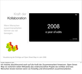 Kraft der
              Kollaboration

       Wenn Menschen
       zusammenarbeiten
       können sie viel
       bewegen.




     Visualisirung der Einträge auf Open Street Map im Jahr 2008


Thursday, September 23, 2010                                                            17

Ich möchte abschliessend noch auf die Kraft der Zusammenarbeit hinweisen. Open Street
Map ist sicherlich neben Wikipedia das eindrucksvollste Projekt wo sichtbar wird was
Menschen leisten können wenn sie freiwillig und ehrenamtlich zusammenarbeiten.
 