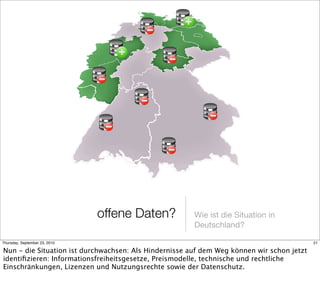 offene Daten?           Wie ist die Situation in
                                                       Deutschland?

Thursday, September 23, 2010                                                               21

Nun - die Situation ist durchwachsen: Als Hindernisse auf dem Weg können wir schon jetzt
identiﬁzieren: Informationsfreiheitsgesetze, Preismodelle, technische und rechtliche
Einschränkungen, Lizenzen und Nutzungsrechte sowie der Datenschutz.
 
