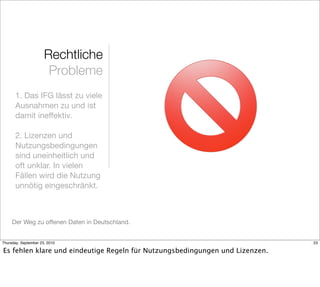 Rechtliche
                       Probleme
       1. Das IFG lässt zu viele
       Ausnahmen zu und ist
       damit ineffektiv.

       2. Lizenzen und
       Nutzungsbedingungen
       sind uneinheitlich und
       oft unklar. In vielen
       Fällen wird die Nutzung
       unnötig eingeschränkt.



     Der Weg zu offenen Daten in Deutschland.


Thursday, September 23, 2010                                                  23

Es fehlen klare und eindeutige Regeln für Nutzungsbedingungen und Lizenzen.
 