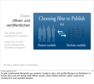 Daten
              öffnen und
          veröffentlichen
       Wie sollen Daten
       veröffentlicht werden?

       Lasst uns mit den
       niedrig hängenden
       Früchten anfangen!




     Der Weg zu offenen Daten in Deutschland.


Thursday, September 23, 2010                                                                27

Es gibt mittlerweile Beispiele aus anderen Ländern, dass sich große Mengen an Rohdaten in
kurzer Zeit und mit wenig Geld öffnen lassen. Diese Daten können später sukzessive
strukturiert und veredelt werden.
 