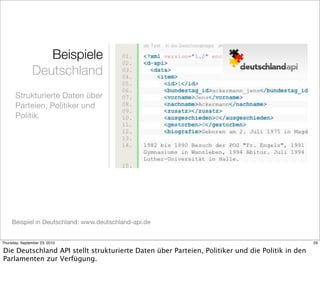 Beispiele
               Deutschland
       Strukturierte Daten über
       Parteien, Politiker und
       Politik.




     Beispiel in Deutschland: www.deutschland-api.de


Thursday, September 23, 2010                                                                     29

Die Deutschland API stellt strukturierte Daten über Parteien, Politiker und die Politik in den
Parlamenten zur Verfügung.
 
