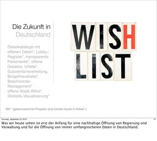 Die Zukunft in
             Deutschland
       Datenkataloge mit
       offenen Daten*, Lobby-
       Register*, transparente
       Parlamente*, offene
       Gesetze, Urteile*,
       Subventionsverteilung,
       Bürgerhaushalte*,
       Beschwerde-
       Management*
       offene Stadt-Wikis*
       Statistik-Visualisierung*


     Mit * gekennzeichnet Projekte sind bereits heute in Arbeit :)


Thursday, September 23, 2010                                                             31

Was wir heute sehen ist erst der Anfang für eine nachhaltige Öffnung von Regierung und
Verwaltung und für die Öffnung von immer umfangreicheren Daten in Deutschland.
 